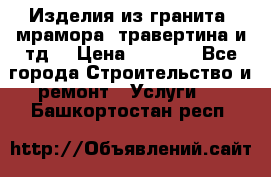 Изделия из гранита, мрамора, травертина и тд. › Цена ­ 1 000 - Все города Строительство и ремонт » Услуги   . Башкортостан респ.